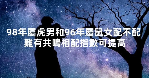 98年屬虎男和96年屬鼠女配不配 難有共鳴相配指數可提高